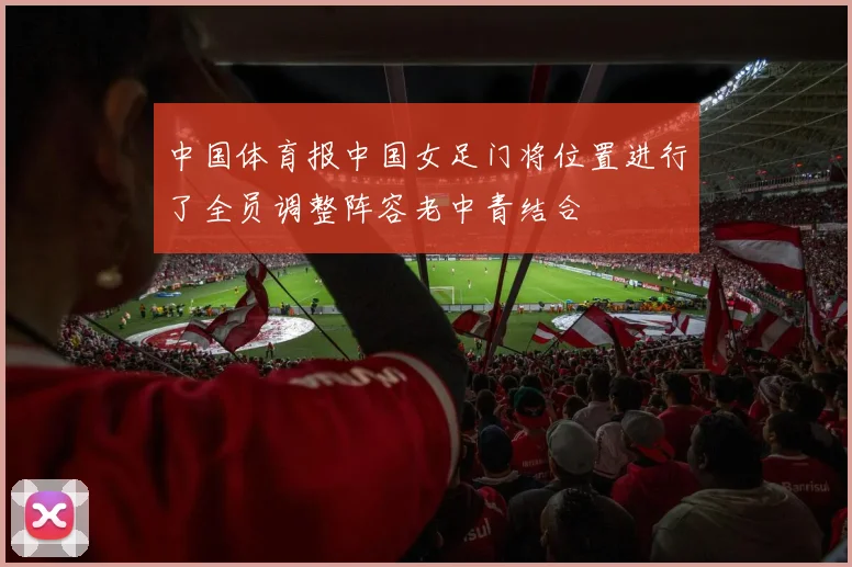 中国体育报中国女足门将位置进行了全员调整阵容老中青结合