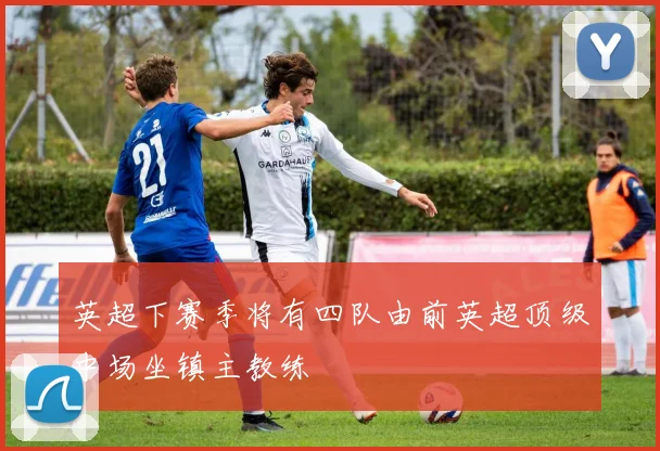 英超下赛季将有四队由前英超顶级中场坐镇主教练