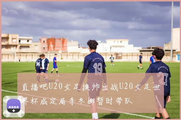 直播吧U20女足换帅出战U20女足世界杯成定局李冬娜暂时带队